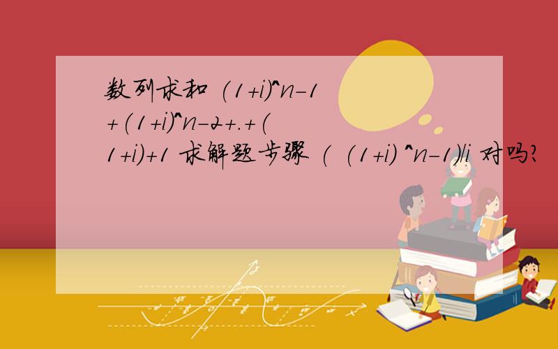 数列求和 (1+i)^n-1+(1+i)^n-2+.+(1+i)+1 求解题步骤 ( (1+i) ^n-1)/i 对吗?