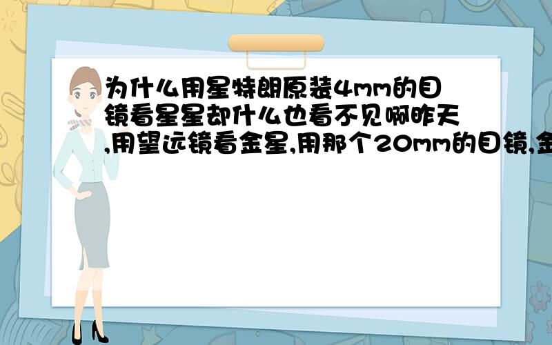 为什么用星特朗原装4mm的目镜看星星却什么也看不见啊昨天,用望远镜看金星,用那个20mm的目镜,金星新月形形状清晰可见,我想在看得更清楚一点,就换上4mm的目镜,但是什么也看不见啊.打开了