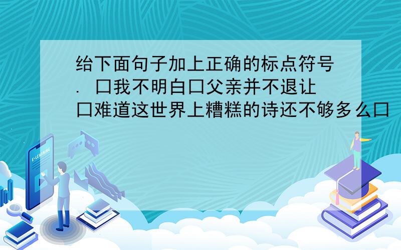 绐下面句子加上正确的标点符号. 囗我不明白囗父亲并不退让囗难道这世界上糟糕的诗还不够多么囗 囗你绐下面句子加上正确的标点符号.囗我不明白囗父亲并不退让囗难道这世界上糟糕的诗