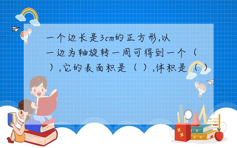 一个边长是3cm的正方形,以一边为轴旋转一周可得到一个（ ）,它的表面积是（ ）,体积是（ ）