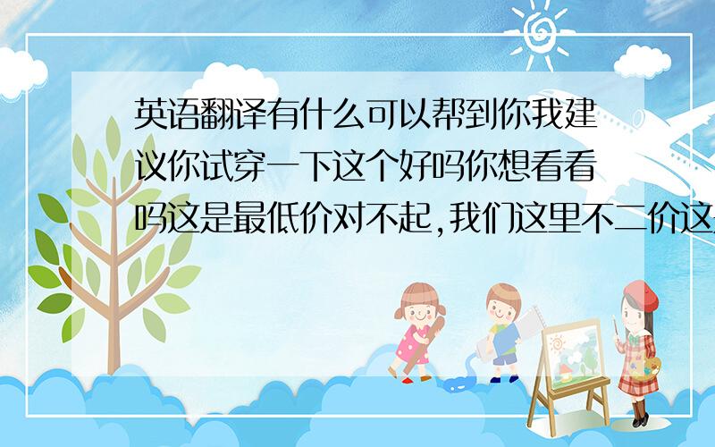 英语翻译有什么可以帮到你我建议你试穿一下这个好吗你想看看吗这是最低价对不起,我们这里不二价这是你惟一的机会你想买这种衬衫吗对不起,我们没有你想要的颜色你要检查吗你想要什