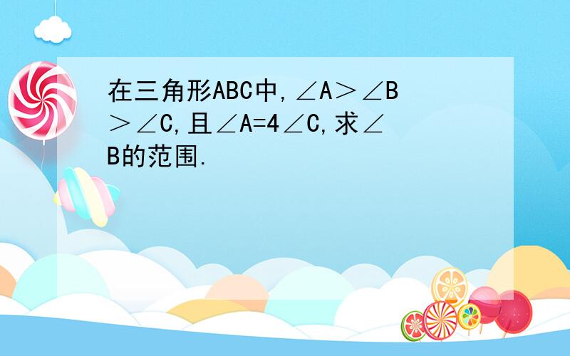 在三角形ABC中,∠A＞∠B＞∠C,且∠A=4∠C,求∠B的范围.