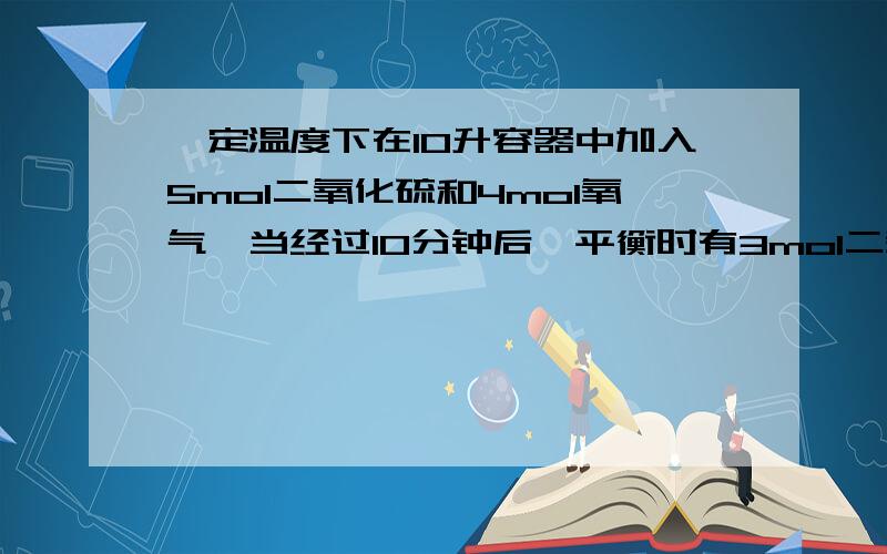 一定温度下在10升容器中加入5mol二氧化硫和4mol氧气,当经过10分钟后,平衡时有3mol二氧化硫发生了反应,求1.用二氧化硫表示该反应的反应速率为多少 2.氧气的转化率为多少