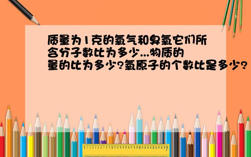 质量为1克的氧气和臭氧它们所含分子数比为多少...物质的量的比为多少?氧原子的个数比是多少?