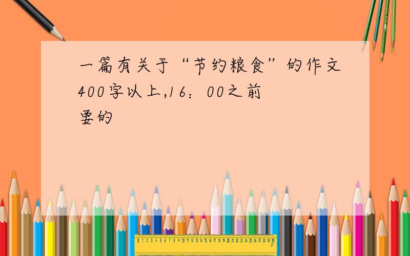 一篇有关于“节约粮食”的作文400字以上,16：00之前要的