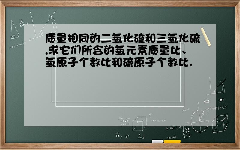 质量相同的二氧化硫和三氧化硫,求它们所含的氧元素质量比、氧原子个数比和硫原子个数比.