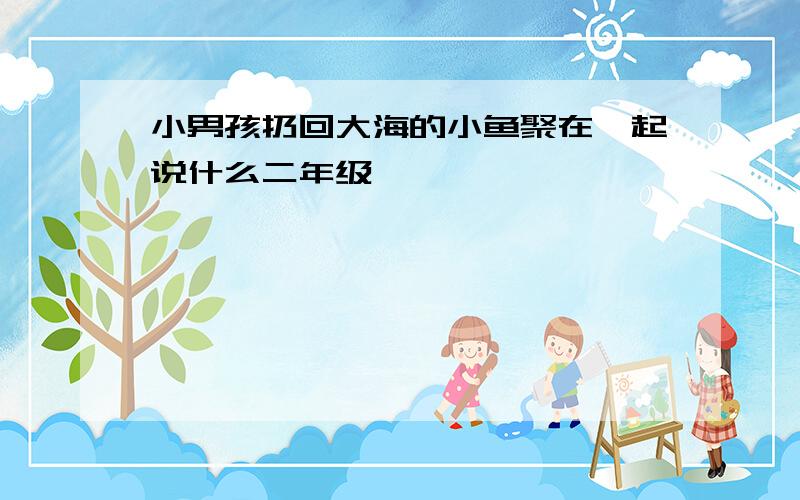 小男孩扔回大海的小鱼聚在一起说什么二年级