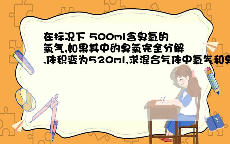 在标况下 500ml含臭氧的氧气,如果其中的臭氧完全分解,体积变为520ml,求混合气体中氧气和臭氧的体积是多少2O3 = 3O2设反应前O3为2XmlO2为3Xml500-2X+3X=5202X=403X=60500-40=460这样的解法，对不？