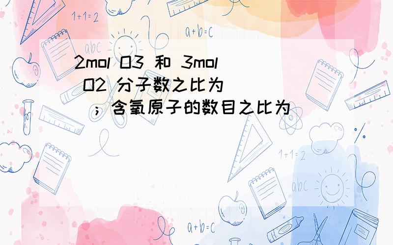 2mol O3 和 3mol O2 分子数之比为_____；含氧原子的数目之比为______；在相同条件下气体的体积比为 ______辛苦了