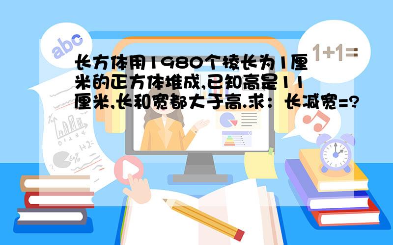 长方体用1980个棱长为1厘米的正方体堆成,已知高是11厘米,长和宽都大于高.求：长减宽=?