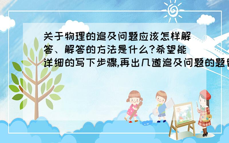 关于物理的追及问题应该怎样解答、解答的方法是什么?希望能详细的写下步骤,再出几道追及问题的题目、好的分直接拿走、因为期末考试了,所以希望大家多多帮助、、、