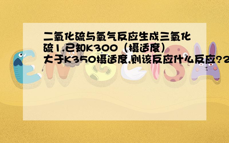 二氧化硫与氧气反应生成三氧化硫1.已知K300（摄适度）大于K350摄适度,则该反应什么反应?2.若温度升高,二氧化硫的转化率?