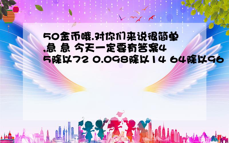 50金币哦.对你们来说很简单,急 急 今天一定要有答案45除以72 0.098除以14 64除以96 171除以76 26.79除以38 328除以16 4.5除以18 （要过程和结果）急还有 还有，76除以171（过程和结果） 求求你们了，