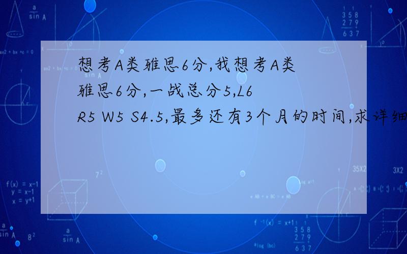 想考A类雅思6分,我想考A类雅思6分,一战总分5,L6 R5 W5 S4.5,最多还有3个月的时间,求详细的复习计划和方法,请各位有经验的朋友帮帮忙.