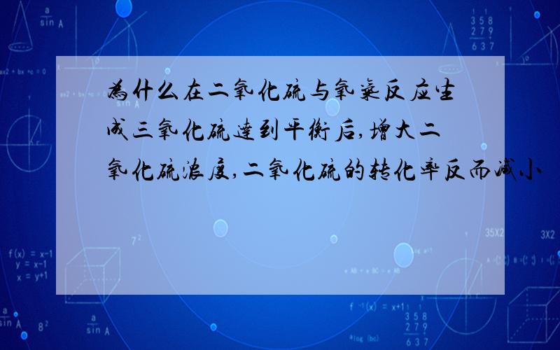 为什么在二氧化硫与氧气反应生成三氧化硫达到平衡后,增大二氧化硫浓度,二氧化硫的转化率反而减小