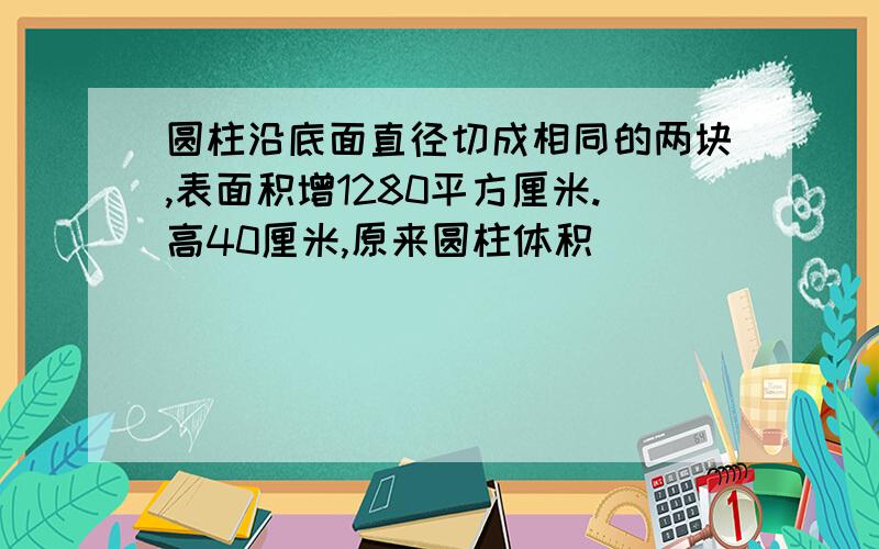 圆柱沿底面直径切成相同的两块,表面积增1280平方厘米.高40厘米,原来圆柱体积