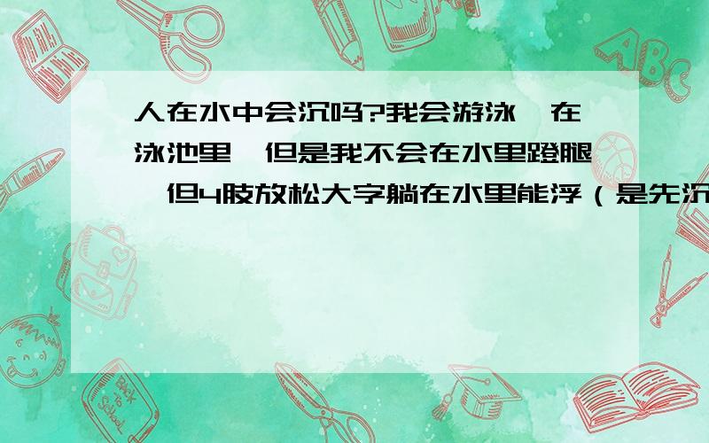 人在水中会沉吗?我会游泳,在泳池里,但是我不会在水里蹬腿,但4肢放松大字躺在水里能浮（是先沉后浮）