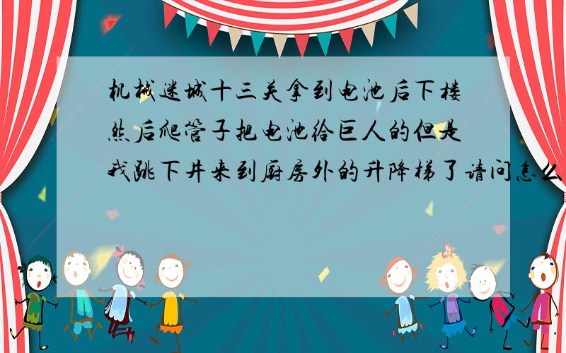 机械迷城十三关拿到电池后下楼然后爬管子把电池给巨人的但是我跳下井来到厨房外的升降梯了请问怎么回去升降梯没油了.也没有管子了 .怎么办 ..