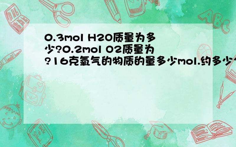 0.3mol H2O质量为多少?0.2mol O2质量为?16克氧气的物质的量多少mol.约多少个氧分子?