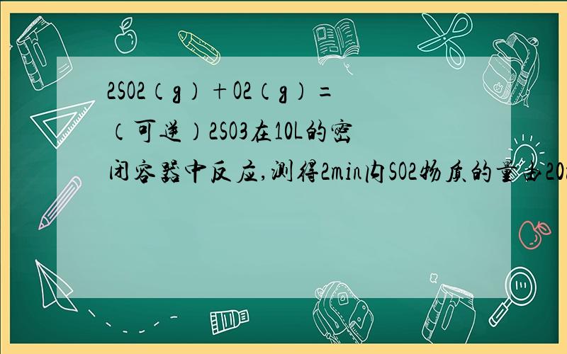 2SO2（g）+O2（g）=（可逆）2SO3在10L的密闭容器中反应,测得2min内SO2物质的量由20mol减小到8mol,则2min内SO2的反应速率可能为A 0.4mol/L·minB .0.8mol/L·minC 0.9mol/L·minD 1.2mol/L·min忘了说了.....题干中还要