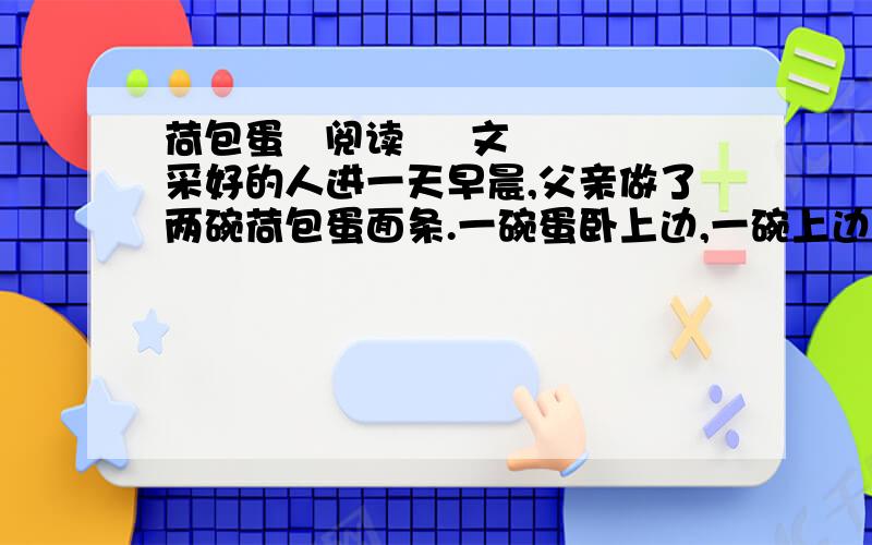 荷包蛋   阅读     文采好的人进一天早晨,父亲做了两碗荷包蛋面条.一碗蛋卧上边,一碗上边无蛋.端上桌,父亲问儿子：“吃哪一碗?”   “有蛋的那碗!”儿子指着卧蛋的那碗.“让爸吃那碗有蛋