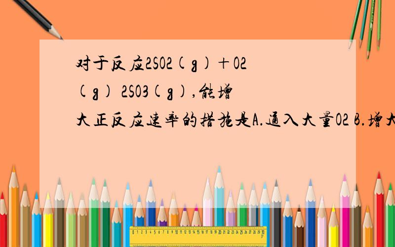 对于反应2SO2(g)＋O2(g) 2SO3(g),能增大正反应速率的措施是A．通入大量O2 B．增大容积 C．移去部分SO3 D．降低体系温度如果总体积保持不变,那C是不是正确的了?