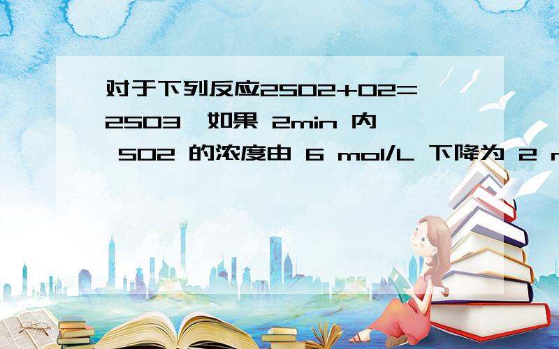 对于下列反应2SO2+O2=2SO3,如果 2min 内 SO2 的浓度由 6 mol/L 下降为 2 mol/L,那么,用 SO2 浓度变化来表示的化学反应速率为___.如果开始时SO2浓度为4mol/L,2min后反应达平衡,若这段时间内vO2为0.5mol/L min,