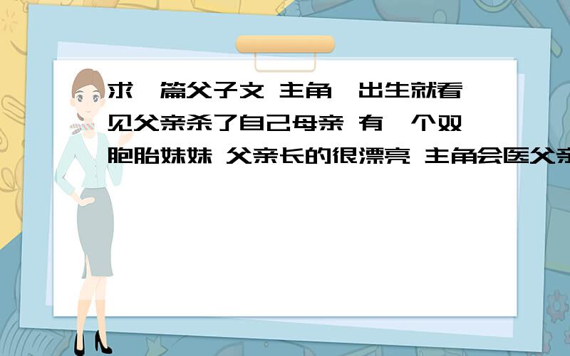 求一篇父子文 主角一出生就看见父亲杀了自己母亲 有一个双胞胎妹妹 父亲长的很漂亮 主角会医父亲名字好像有个祈字 应该是江湖上的什么教主 主角的妹妹武功很高 有恋兄情节 最后给父