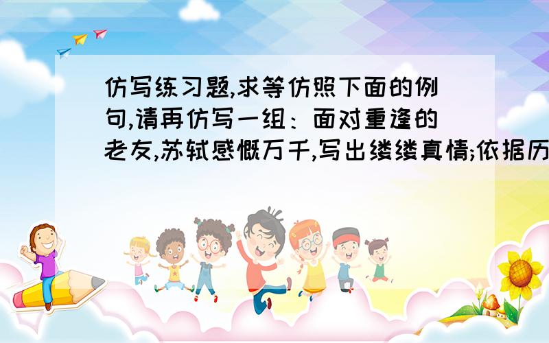 仿写练习题,求等仿照下面的例句,请再仿写一组：面对重逢的老友,苏轼感慨万千,写出缕缕真情;依据历史积累,陆羽跋山涉水,著就《茶经》.不要在网上抄袭的