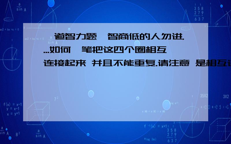 一道智力题,智商低的人勿进....如何一笔把这四个圈相互连接起来 并且不能重复.请注意 是相互连接起来 还有不能重复请审题！相互连接！不懂得别乱回答