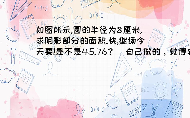 如图所示,圆的半径为8厘米,求阴影部分的面积.快,继续今天要!是不是45.76？（自己做的，觉得有点奇怪的答案）