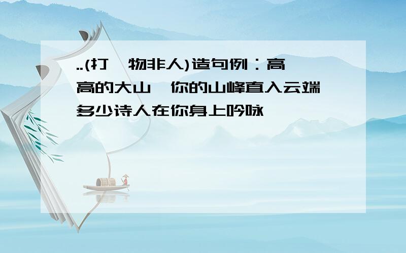 ..(打一物非人)造句例：高高的大山,你的山峰直入云端,多少诗人在你身上吟咏