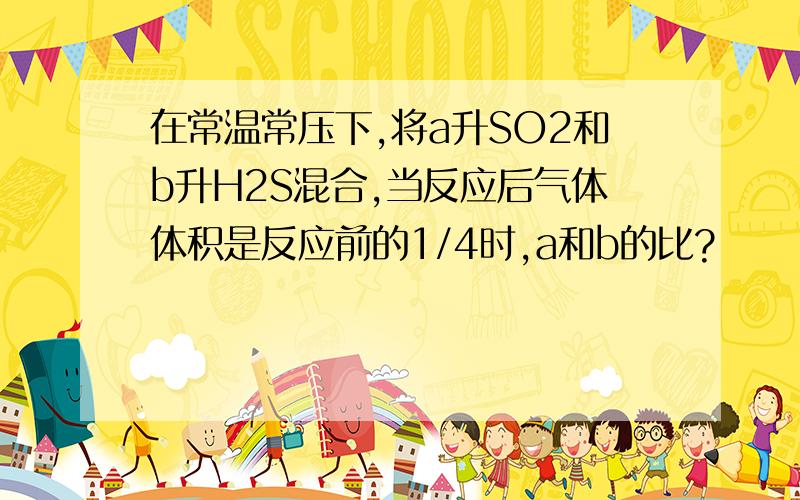 在常温常压下,将a升SO2和b升H2S混合,当反应后气体体积是反应前的1/4时,a和b的比?