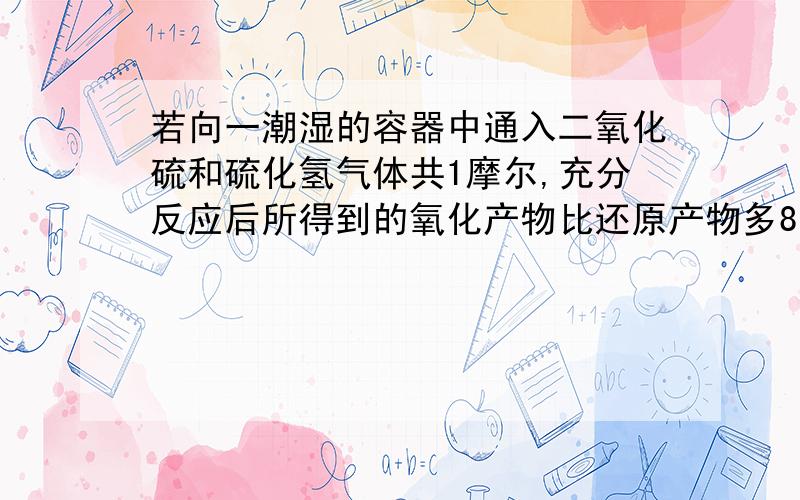 若向一潮湿的容器中通入二氧化硫和硫化氢气体共1摩尔,充分反应后所得到的氧化产物比还原产物多8克,则通入的二氧化硫和硫化氢物质的量之比为A.1:4 B.1:3 C.1:2 D.2:1