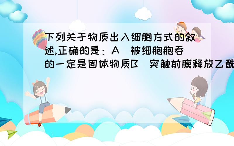 下列关于物质出入细胞方式的叙述,正确的是：A．被细胞胞吞的一定是固体物质B．突触前膜释放乙酰胆碱属于易化扩散C．通过载体蛋白的物质转运属于主动转运D．胞吐过程一定会产生分泌