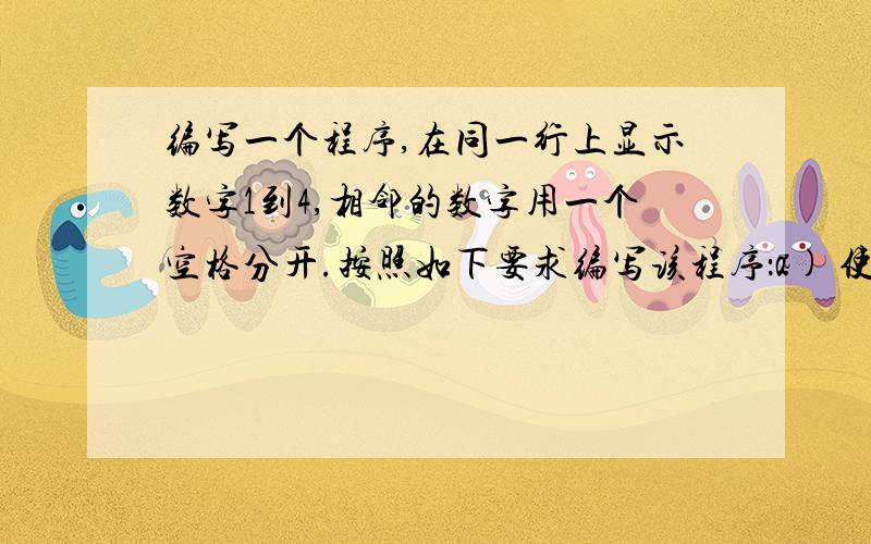 编写一个程序,在同一行上显示数字1到4,相邻的数字用一个空格分开.按照如下要求编写该程序：a) 使用一完整题目如下：编写一个程序,在同一行上显示数字1到4,相邻的数字用一个空格分开.按