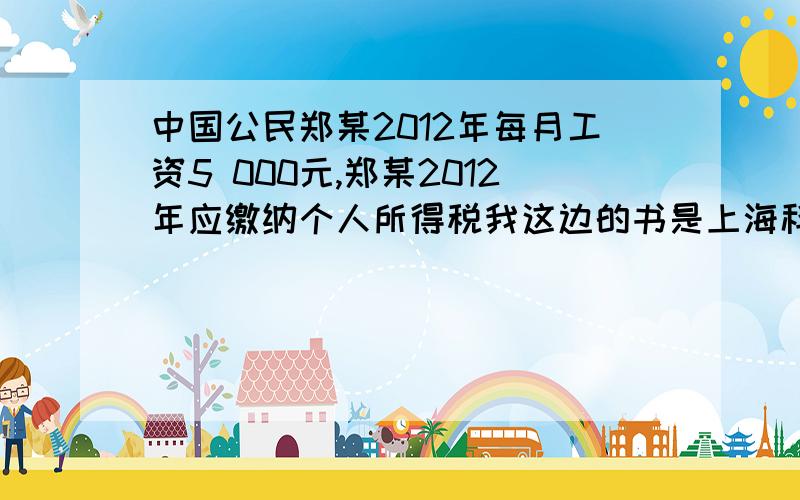 中国公民郑某2012年每月工资5 000元,郑某2012年应缴纳个人所得税我这边的书是上海科技教育出版社2010.11出版的 去年买的应纳税所得额=每月收入额-减除费用额=5 000-2000=3000（元）,每月应纳税