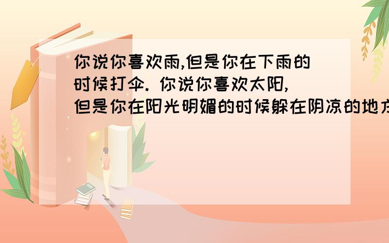 你说你喜欢雨,但是你在下雨的时候打伞. 你说你喜欢太阳,但是你在阳光明媚的时候躲在阴凉的地方.你说你喜欢风,但是在刮风的时候你却关上窗户.这就是为什么我会害怕你说你也喜欢我.  是