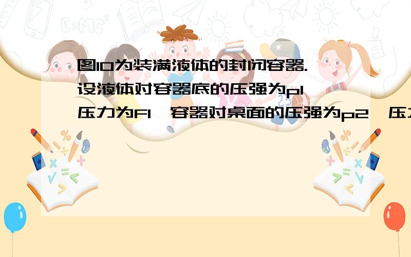 图10为装满液体的封闭容器.设液体对容器底的压强为p1,压力为F1,容器对桌面的压强为p2,压力为F2,如果不计容器自重,则(      )A. p1 = p2  F1=F2         B. p1 > p2  F1 = F2  C. p1 < p2  F1=F2        D. p1 > p2  F1 >