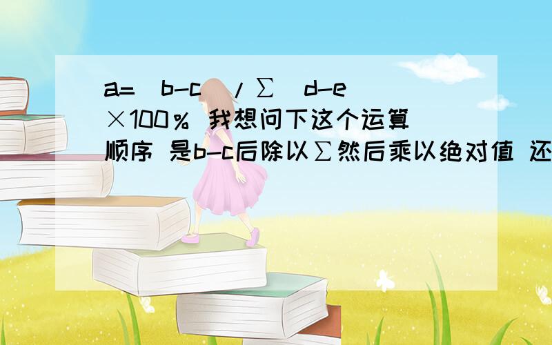 a=(b-c)/∑|d-e|×100％ 我想问下这个运算顺序 是b-c后除以∑然后乘以绝对值 还a=(b-c)/∑|d-e|×100％我想问下这个运算顺序 是b-c后除以∑然后乘以绝对值 还是b-c后除以(∑乘以绝对值)我脑子有点混