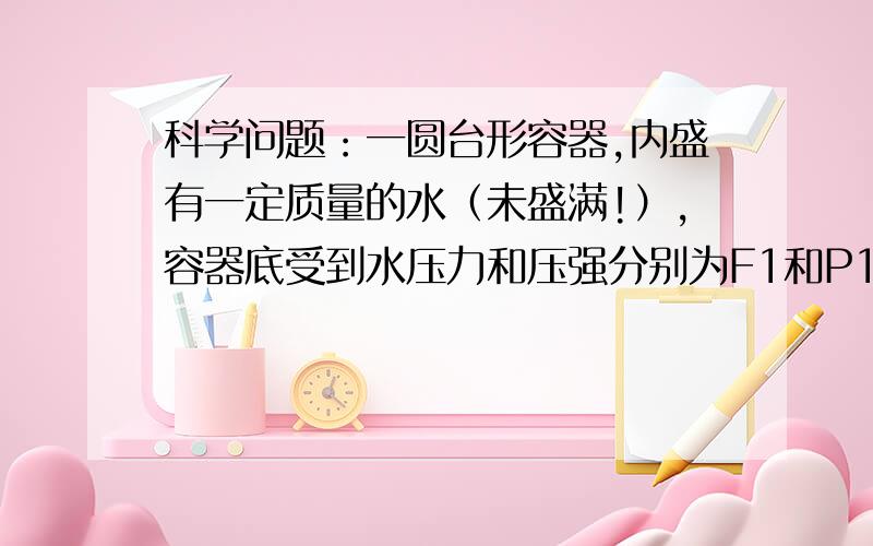 科学问题：一圆台形容器,内盛有一定质量的水（未盛满!）,容器底受到水压力和压强分别为F1和P1,先将器材密封倒置,谁对容器底的压力和压强分别为F2 和P2,则F1（   ）F2,P1（    ）P2——填“大