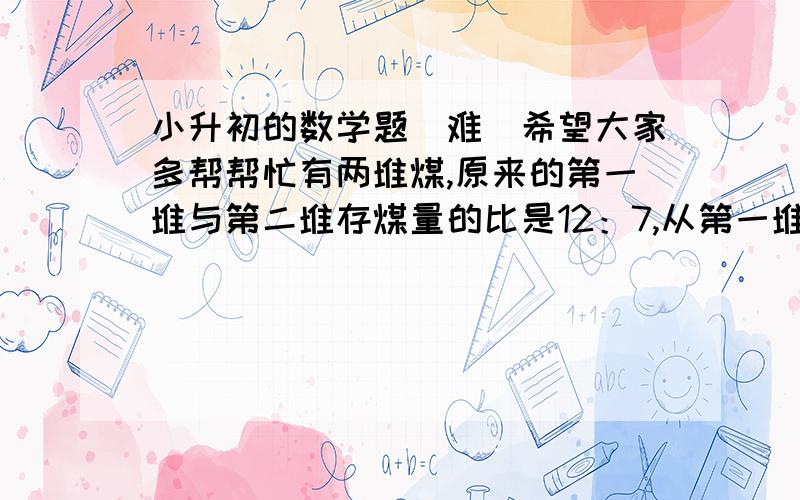 小升初的数学题（难）希望大家多帮帮忙有两堆煤,原来的第一堆与第二堆存煤量的比是12：7,从第一堆运走4/1后,这时第二堆比第一堆少3.6吨,第二堆原有煤多少吨?说具体点,有奖励（不过要说