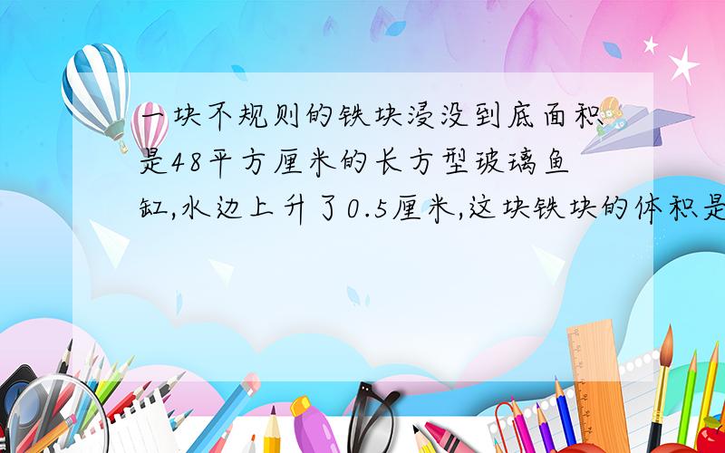 一块不规则的铁块浸没到底面积是48平方厘米的长方型玻璃鱼缸,水边上升了0.5厘米,这块铁块的体积是多少?