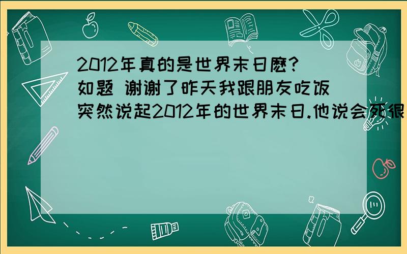 2012年真的是世界末日麽?如题 谢谢了昨天我跟朋友吃饭突然说起2012年的世界末日.他说会死很多人.难道2012年真的是世界末日?