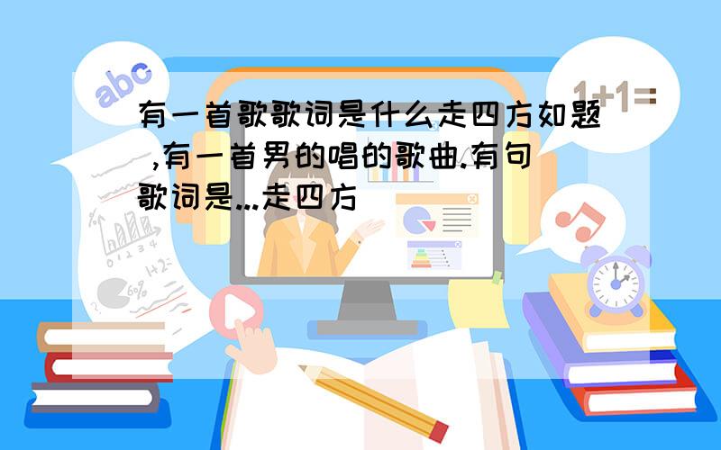 有一首歌歌词是什么走四方如题 ,有一首男的唱的歌曲.有句歌词是...走四方