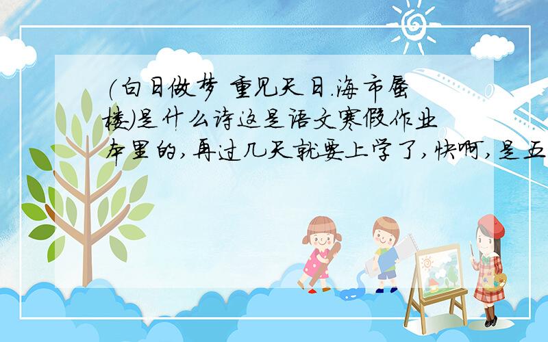 (白日做梦 重见天日.海市蜃楼)是什么诗这是语文寒假作业本里的,再过几天就要上学了,快啊,是五年级上册的.