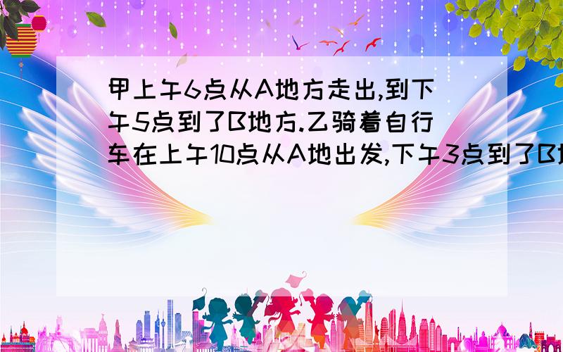 甲上午6点从A地方走出,到下午5点到了B地方.乙骑着自行车在上午10点从A地出发,下午3点到了B地方.请问  乙什么时候能赶上甲?