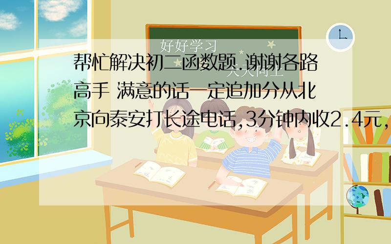 帮忙解决初二函数题.谢谢各路高手 满意的话一定追加分从北京向泰安打长途电话,3分钟内收2.4元,每增加1分钟或不足一分钟加收1元,求时间t（t小于等于3）分钟时,电话费y（元）与时间t（分