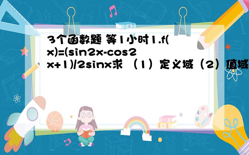 3个函数题 等1小时1.f(x)=(sin2x-cos2x+1)/2sinx求 （1）定义域（2）值域（3）设a是锐角 且tANa/2=1/2 求f(x)2.f(x)=(sinx)^6+(cosx)^6-1/cosxsinx 求（1）函数的增区间（2）求函数f（x）的最大值和最小值时X的取