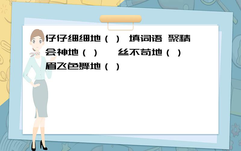 仔仔细细地（） 填词语 聚精会神地（） 一丝不苟地（） 眉飞色舞地（）